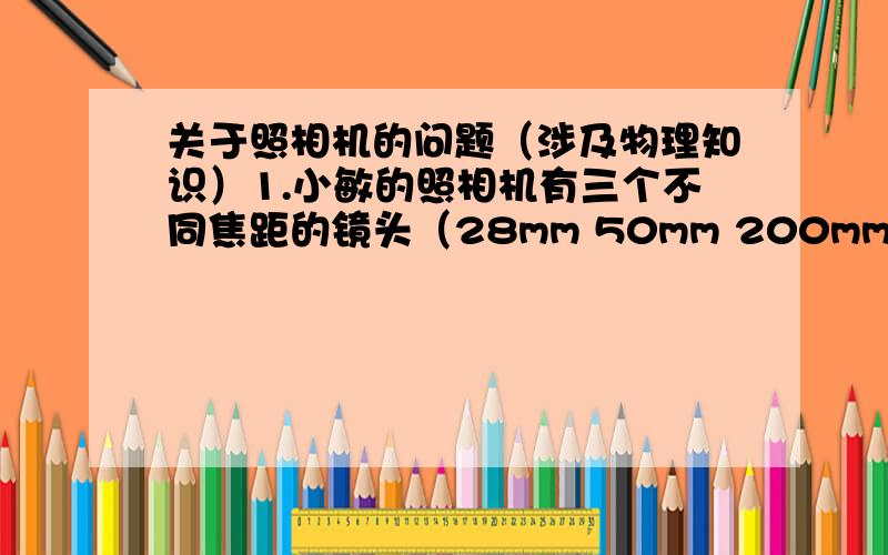 关于照相机的问题（涉及物理知识）1.小敏的照相机有三个不同焦距的镜头（28mm 50mm 200mm）首都人民英雄纪念碑高37.94m  若要在近处拍下纪念碑的全貌 应选用?A28mm B50mm C200mm D与焦距无光 都可