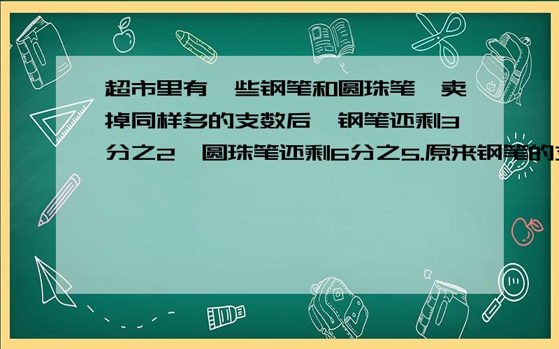 超市里有一些钢笔和圆珠笔,卖掉同样多的支数后,钢笔还剩3分之2,圆珠笔还剩6分之5.原来钢笔的支数和圆珠笔的支数的比是多少