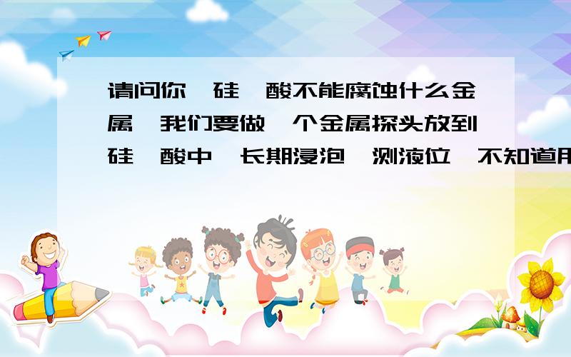 请问你,硅氟酸不能腐蚀什么金属,我们要做一个金属探头放到硅氟酸中,长期浸泡,测液位,不知道用什么金属你说不会腐蚀白银,那么铅呢,纯铅呢,