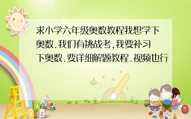 求小学六年级奥数教程我想学下奥数.我们有挑战考,我要补习下奥数.要详细解题教程.视频也行