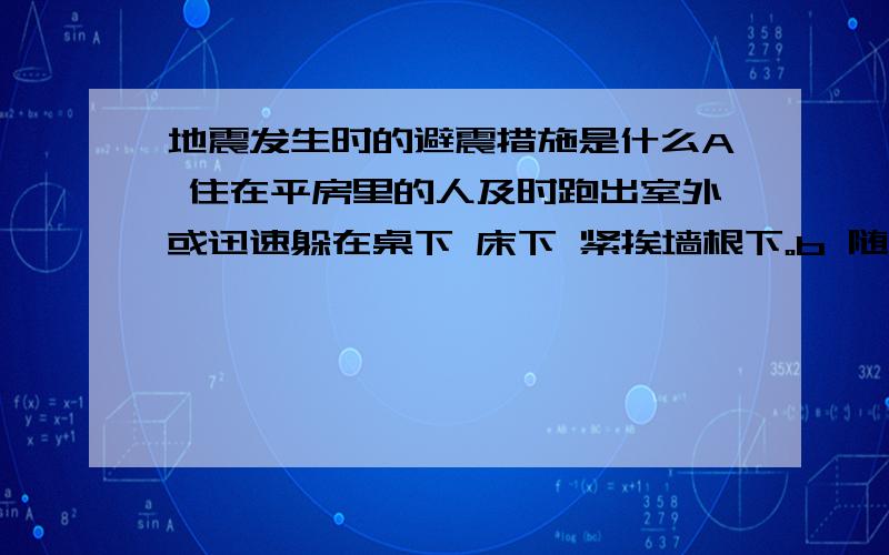 地震发生时的避震措施是什么A 住在平房里的人及时跑出室外或迅速躲在桌下 床下 紧挨墙根下。b 随手抓住纺织品毛巾等捂住鼻子c 住高楼者迅速从楼上跳下，或前往阳台 窗外 电梯等处d 夜