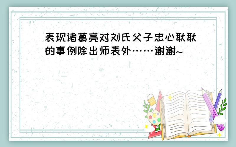 表现诸葛亮对刘氏父子忠心耿耿的事例除出师表外……谢谢~