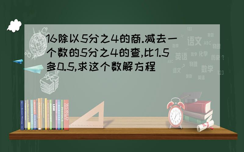 16除以5分之4的商.减去一个数的5分之4的查,比1.5多0.5,求这个数解方程