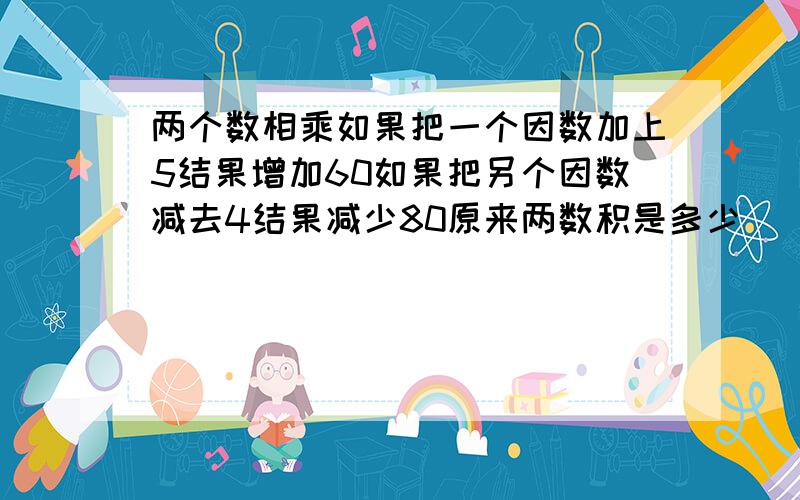 两个数相乘如果把一个因数加上5结果增加60如果把另个因数减去4结果减少80原来两数积是多少