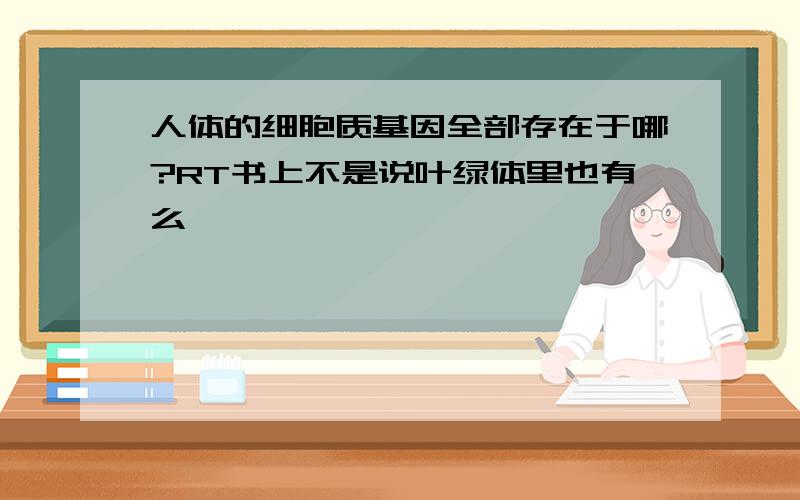 人体的细胞质基因全部存在于哪?RT书上不是说叶绿体里也有么