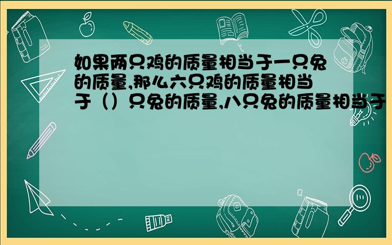 如果两只鸡的质量相当于一只兔的质量,那么六只鸡的质量相当于（）只兔的质量,八只兔的质量相当于（）鸡的质量,十只鸡和十只兔的质量相当于（）只鸡的质量或（）兔土的质量.列算式计