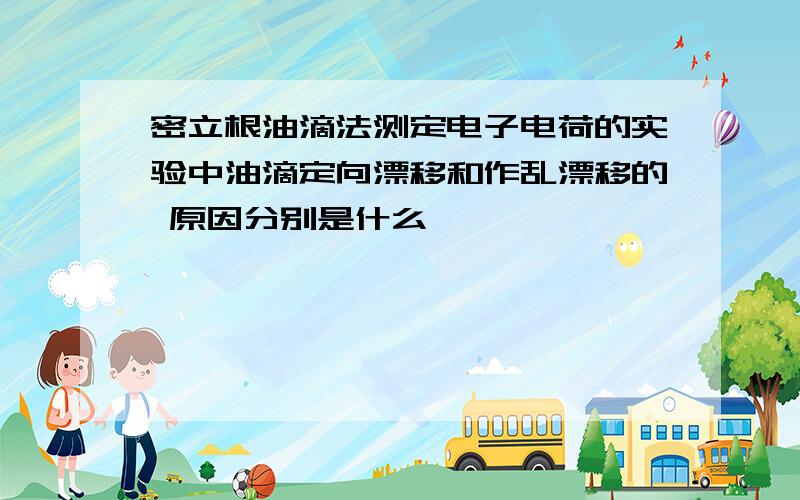 密立根油滴法测定电子电荷的实验中油滴定向漂移和作乱漂移的 原因分别是什么