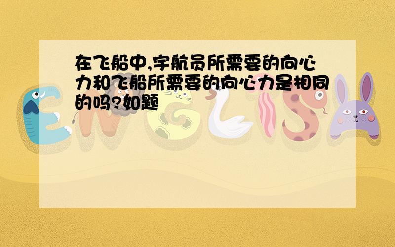 在飞船中,宇航员所需要的向心力和飞船所需要的向心力是相同的吗?如题