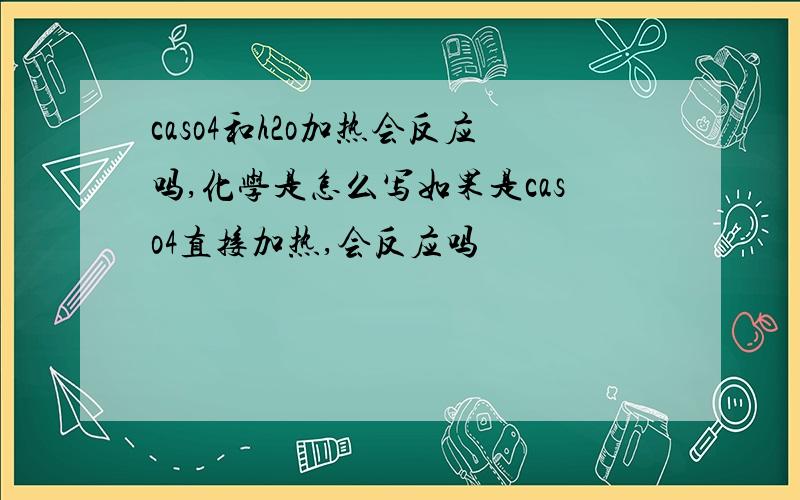 caso4和h2o加热会反应吗,化学是怎么写如果是caso4直接加热,会反应吗