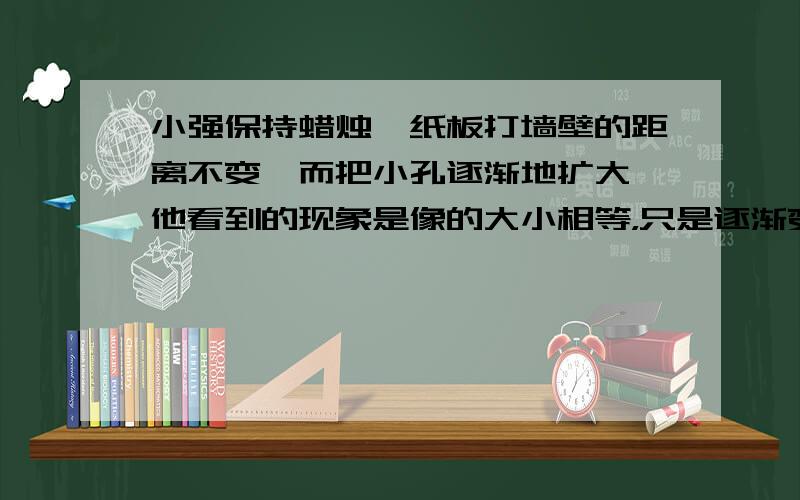 小强保持蜡烛,纸板打墙壁的距离不变,而把小孔逐渐地扩大,他看到的现象是像的大小相等，只是逐渐变亮。....这个答案是否正确呢？请高手帮我辨析辨析！