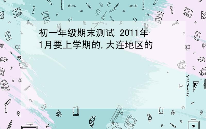 初一年级期末测试 2011年1月要上学期的,大连地区的