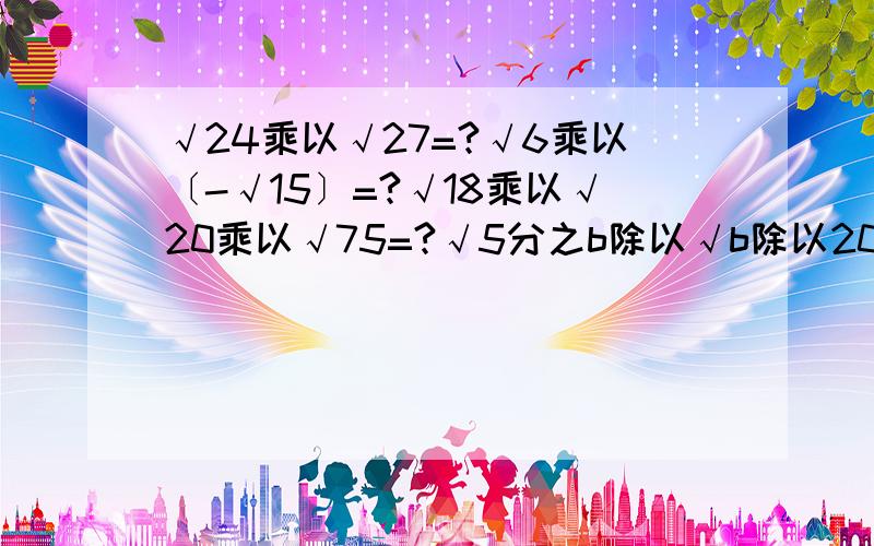 √24乘以√27=?√6乘以〔-√15〕=?√18乘以√20乘以√75=?√5分之b除以√b除以20a²=?