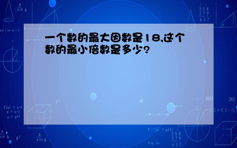 一个数的最大因数是18,这个数的最小倍数是多少?