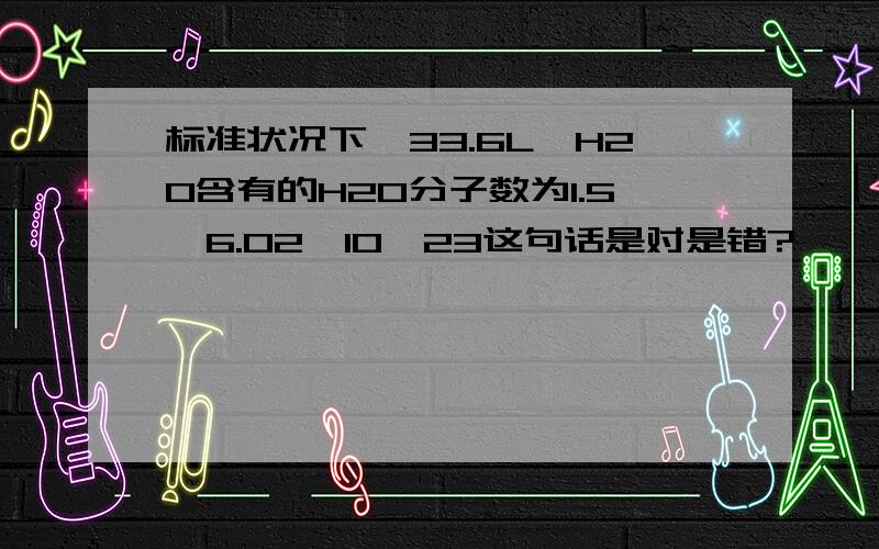 标准状况下,33.6L,H2O含有的H2O分子数为1.5*6.02*10^23这句话是对是错?