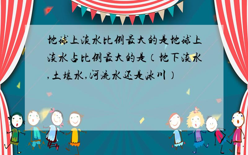 地球上淡水比例最大的是地球上淡水占比例最大的是（地下淡水,土壤水,河流水还是冰川）