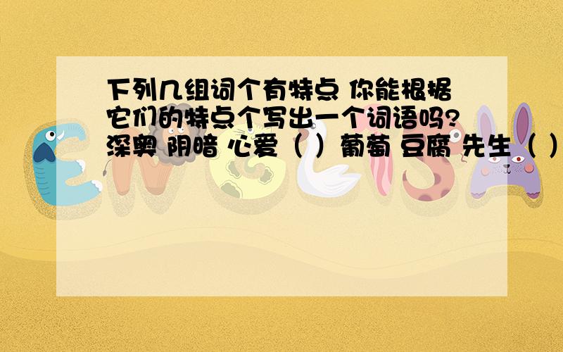 下列几组词个有特点 你能根据它们的特点个写出一个词语吗?深奥 阴暗 心爱（ ）葡萄 豆腐 先生（ ）一个 一定 一样（ ）不好 不行 不来（ ）