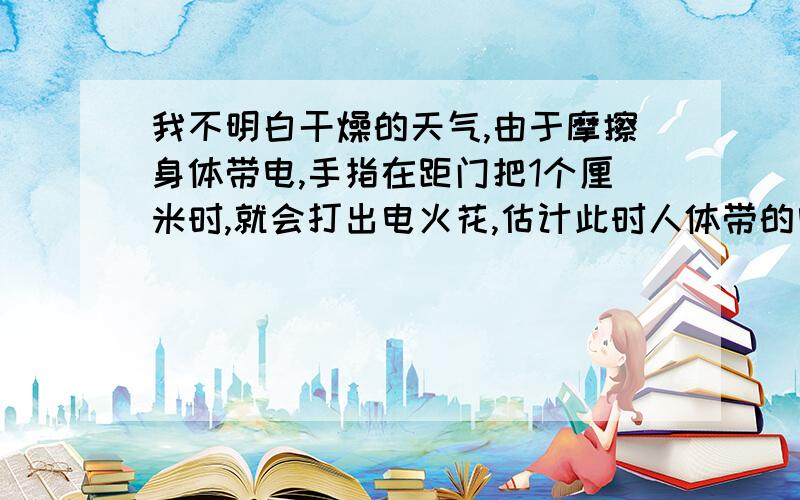 我不明白干燥的天气,由于摩擦身体带电,手指在距门把1个厘米时,就会打出电火花,估计此时人体带的电压大约A.100伏左右 B.1000伏左右 C.10000伏左右