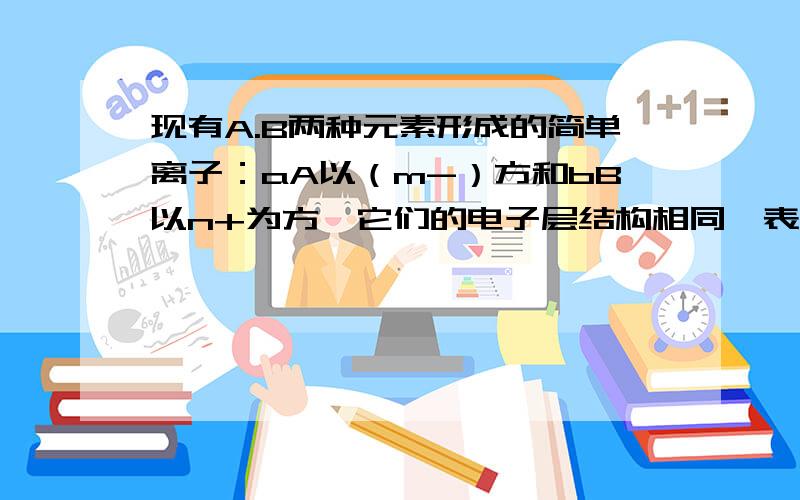 现有A.B两种元素形成的简单离子：aA以（m-）方和bB以n+为方,它们的电子层结构相同,表示A元素的质子数的正确表达式是（）A.a=b+n+m B.a=b-n-m C.b+n-m D.b-n+m详细呦