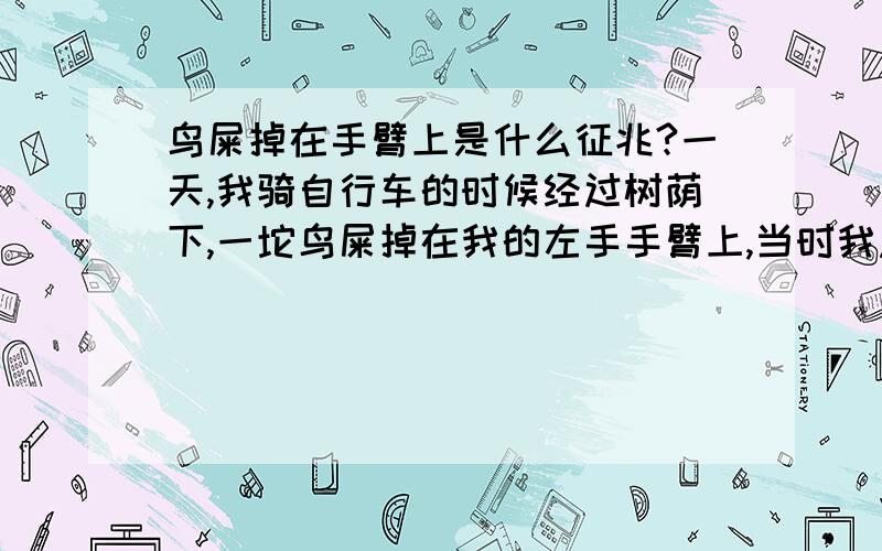 鸟屎掉在手臂上是什么征兆?一天,我骑自行车的时候经过树荫下,一坨鸟屎掉在我的左手手臂上,当时我急著上班没多想,就拿出餐纸把它擦掉,接著就忘记这个事情了.今天在家里无意想起这个事