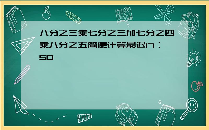 八分之三乘七分之三加七分之四乘八分之五简便计算最迟17：50