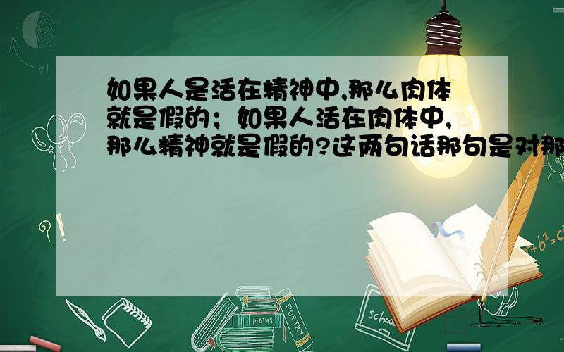 如果人是活在精神中,那么肉体就是假的；如果人活在肉体中,那么精神就是假的?这两句话那句是对那句是错,或者都不对,又或者这一切都本没有答案,有的只是区别?