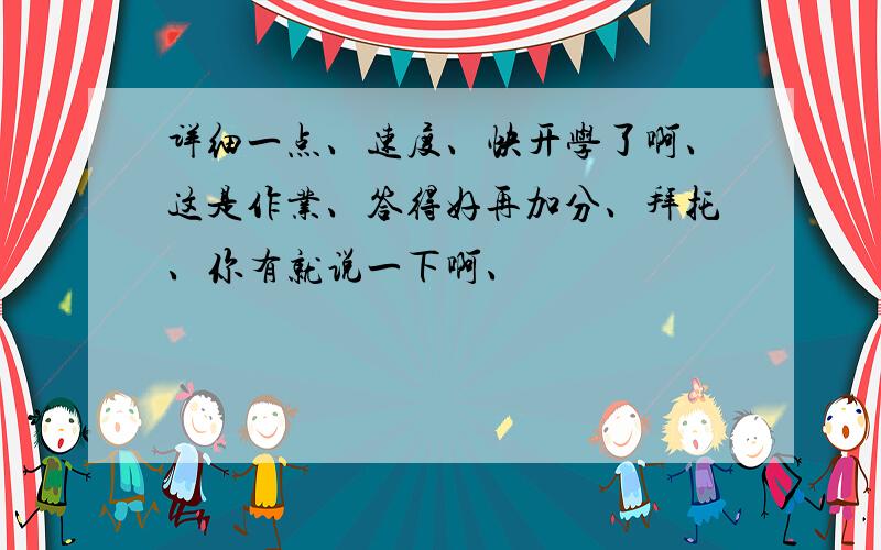 详细一点、速度、快开学了啊、这是作业、答得好再加分、拜托、你有就说一下啊、