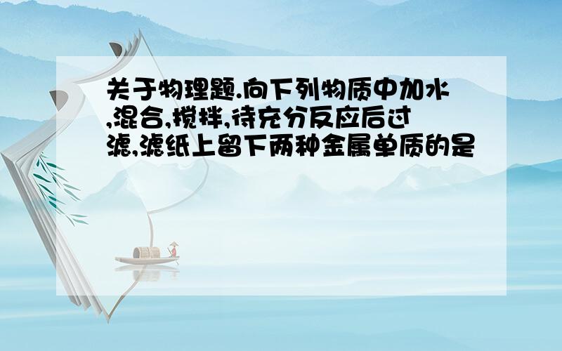 关于物理题.向下列物质中加水,混合,搅拌,待充分反应后过滤,滤纸上留下两种金属单质的是