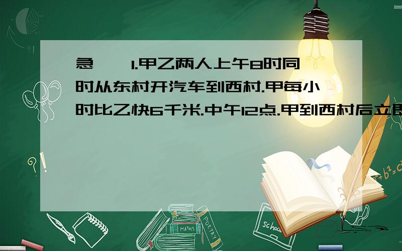 急……1.甲乙两人上午8时同时从东村开汽车到西村.甲每小时比乙快6千米.中午12点.甲到西村后立即返回东村,在距西村15千米处遇到乙.东西两村相距多远?2.一列快车与一列慢车相向而行,快车