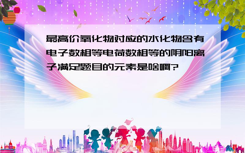 最高价氧化物对应的水化物含有电子数相等电荷数相等的阴阳离子满足题目的元素是啥啊?