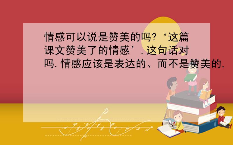 情感可以说是赞美的吗?‘这篇课文赞美了的情感’.这句话对吗.情感应该是表达的、而不是赞美的,