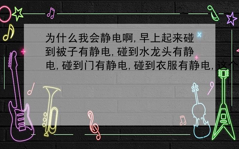 为什么我会静电啊,早上起来碰到被子有静电,碰到水龙头有静电,碰到门有静电,碰到衣服有静电,这个应该怎么解决啊