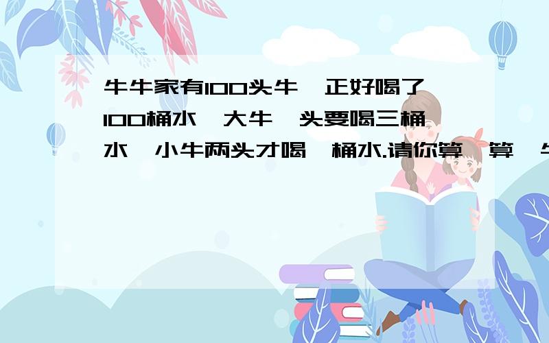 牛牛家有100头牛,正好喝了100桶水,大牛一头要喝三桶水,小牛两头才喝一桶水.请你算一算,牛牛家有多少头大牛,多少头小牛?我知道答案,就是不知道详细的解题思路和算式,孩子听不懂呀