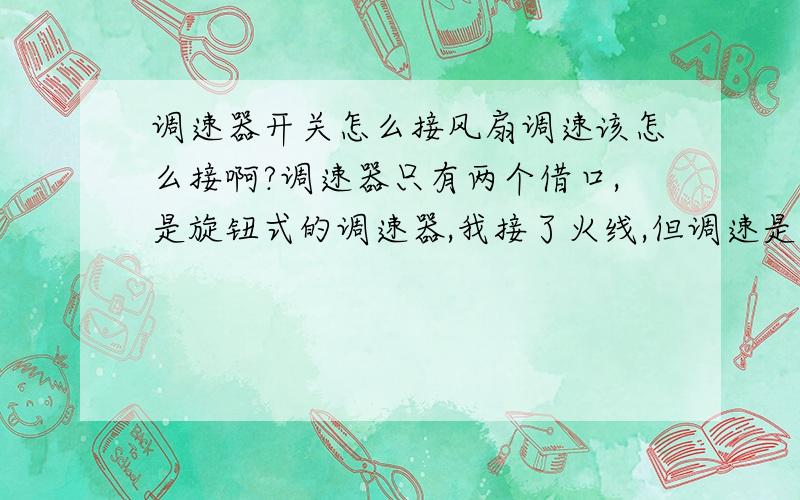 调速器开关怎么接风扇调速该怎么接啊?调速器只有两个借口,是旋钮式的调速器,我接了火线,但调速是反的,对调之后调速还是反的,就是刚开始最大风速即1最大5最小.求指导