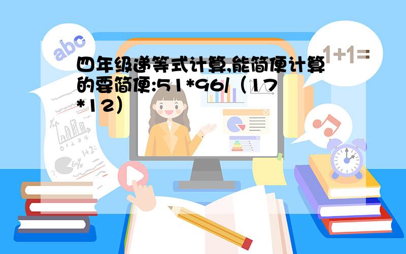 四年级递等式计算,能简便计算的要简便:51*96/（17*12）