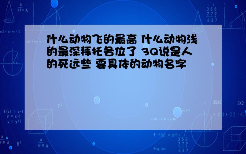 什么动物飞的最高 什么动物浅的最深拜托各位了 3Q说是人的死远些 要具体的动物名字