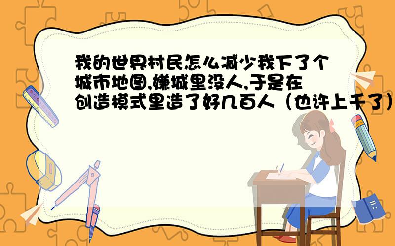 我的世界村民怎么减少我下了个城市地图,嫌城里没人,于是在创造模式里造了好几百人（也许上千了）现在卡的要死怎么办啊