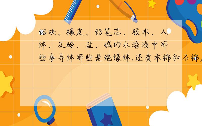 铝块、橡皮、铅笔芯、胶木、人体、及酸、盐、碱的水溶液中那些事导体那些是绝缘体.还有木棉和石棉摩擦后两者带点情况 还有木棉和石棉摩擦后两者带电情况