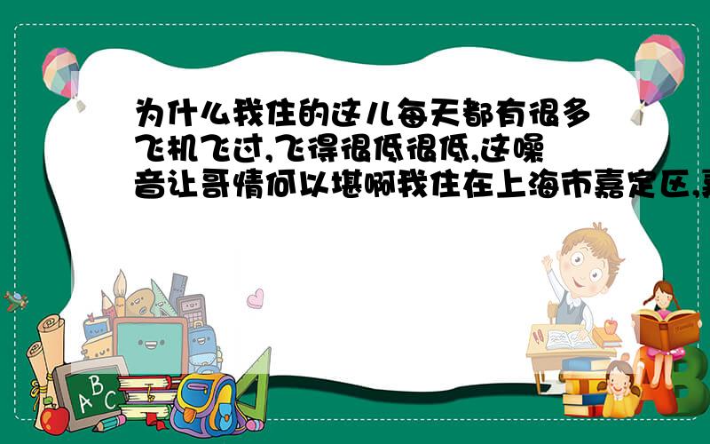 为什么我住的这儿每天都有很多飞机飞过,飞得很低很低,这噪音让哥情何以堪啊我住在上海市嘉定区,嘉定一中对面的小区,这附近没有机场啊应该.