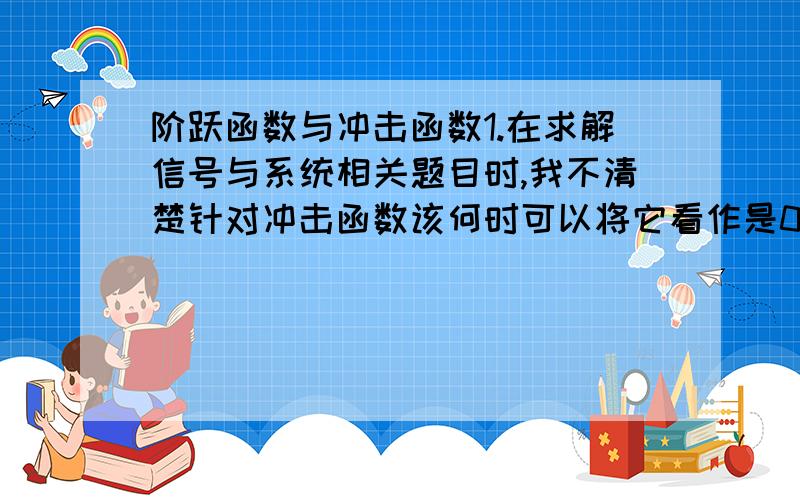 阶跃函数与冲击函数1.在求解信号与系统相关题目时,我不清楚针对冲击函数该何时可以将它看作是0?何时不能?同时还有阶跃函数何时可以写为1,何时写为0?因为在求解系统的状态响应的问题时