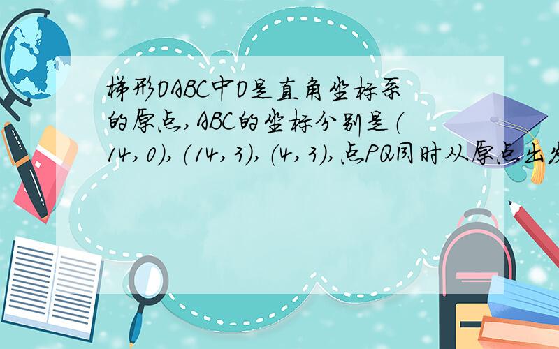 梯形OABC中O是直角坐标系的原点,ABC的坐标分别是（14,0）,（14,3）,（4,3）,点PQ同时从原点出发,分别作匀速运动,其中点P沿OA向终点A运动,速度为每秒一个单位,点Q沿OC,CB向终点B运动,当这两点中