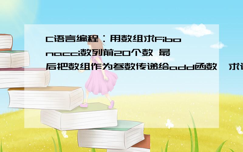 C语言编程：用数组求Fibonacci数列前20个数 最后把数组作为参数传递给add函数,求这20个数的和并显示用数组求Fibonacci数列前20个数,用数组计算并保存20个数,并按照每行5个显示出来 ,最后把数组