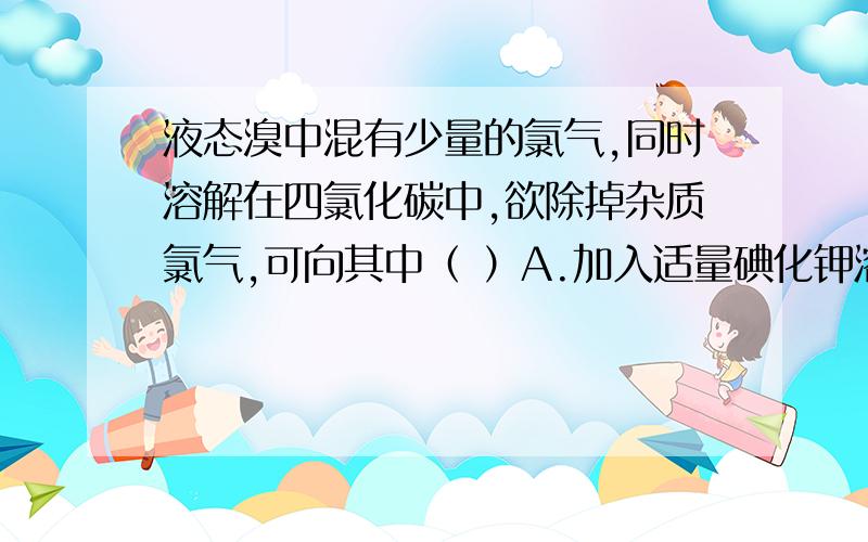 液态溴中混有少量的氯气,同时溶解在四氯化碳中,欲除掉杂质氯气,可向其中（ ）A.加入适量碘化钾溶液振荡B.加入适量溴化钾溶液振荡C.加入适量氯化钠溶液振荡D.通入适量氯气（麻烦给点解