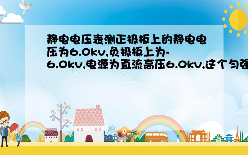 静电电压表测正极板上的静电电压为6.0kv,负极板上为-6.0kv,电源为直流高压6.0kv,这个匀强电场场强多少.直流电源正、负极分别接正负一极板,不接地