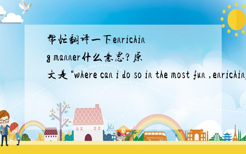 帮忙翻译一下enriching manner什么意思?原文是“where can i do so in the most fun ,enriching and diverse manner?”高手们帮忙!急!追分10!