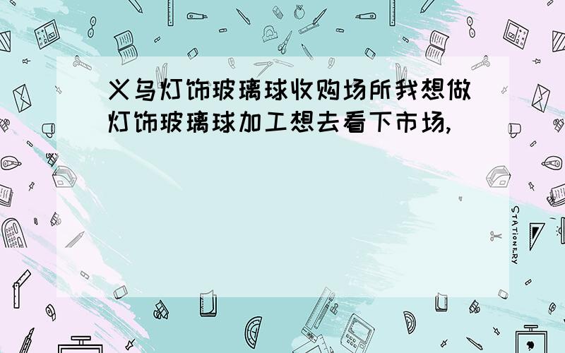 义乌灯饰玻璃球收购场所我想做灯饰玻璃球加工想去看下市场,