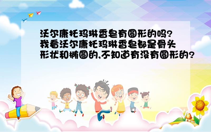 沃尔康托玛琳香皂有圆形的吗?我看沃尔康托玛琳香皂都是骨头形状和椭圆的,不知道有没有圆形的?