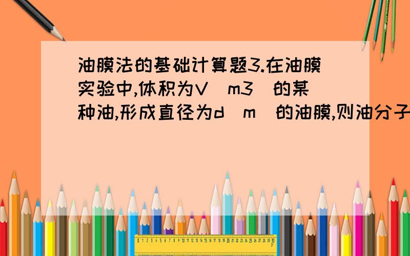 油膜法的基础计算题3.在油膜实验中,体积为V(m3)的某种油,形成直径为d(m)的油膜,则油分子的直径近似为 [ ]