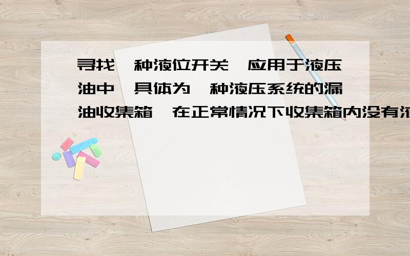 寻找一种液位开关,应用于液压油中,具体为一种液压系统的漏油收集箱,在正常情况下收集箱内没有液压油,液位开关处于通路状态,当液压系统漏油,并且油位上升到一定高度时,液压开关断路.