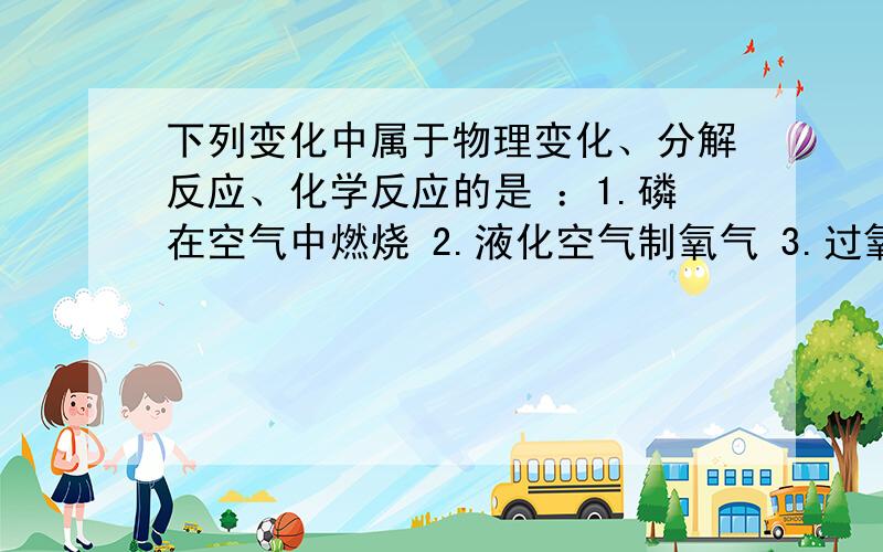 下列变化中属于物理变化、分解反应、化学反应的是 ：1.磷在空气中燃烧 2.液化空气制氧气 3.过氧化氢溶液加入二氧化锰,得到水和氧气 4.加热高锰酸钾制氧气