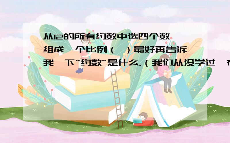 从12的所有约数中选四个数,组成一个比例（ ）最好再告诉我一下“约数”是什么.（我们从没学过,在班上问了好多同学,都说不知道）O(∩_∩)O谢谢了!~